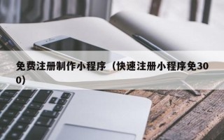 三明免费注册制作小程序（快速注册小程序免300）