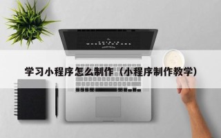 三明学习小程序怎么制作（小程序制作教学）